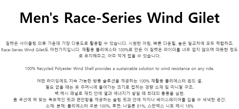 Mens Race-Series Wind Gilet질렛은 사이클링 의류 가운데 가장 다용도로 활용할 수 있습니다. 시원한 아침, 빠른 다운힐, 높은 일교차에 모두 적합하죠. Race-Series Wind Gilet도 마찬가지입니다. 재활용 폴리에스터 100%로 만든 이 질렛은 라이더를 너무 덥지 않으며 따뜻한 정도로 유지해주고, 아주 작게 접을 수 있습니다.100% Recycled Polyester Wind Shell provides a sustainable solution to wind resistance on any ride.어떤 라이딩에도 지속 가능한 방풍 솔루션을 제공하는 100% 재활용 폴리에스터 윈드 셸.필요 없을 때는 옷 주머니에 들어가는 크기로 접히는 경량 소재 및 미니멀 구조.백 메시 패널로 재킷 안에 열과 에너지가 쌓일 때 최대의 통풍을 실현.몸 곡선에 딱 맞는 독보적인 핏과 편안함을 제공하는 슬림 핏과 안에 저지나 베이스레이어를 입을 수 넉넉한 공간.소재: 본체: 폴리에스터 우븐 100%, 후면: 나일론 81%, 스판덱스 니트 메시 18%
